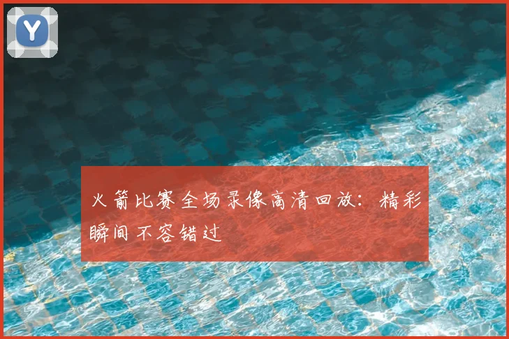 火箭比赛全场录像高清回放:精彩瞬间不容错过