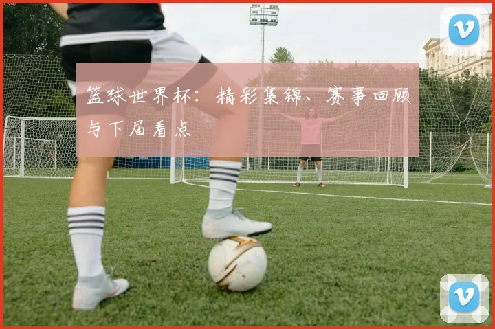 篮球世界杯：精彩集锦、赛事回顾与下届看点