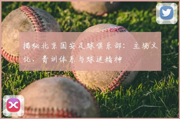 揭秘北京国安足球俱乐部:主场文化、青训体系与球迷精神