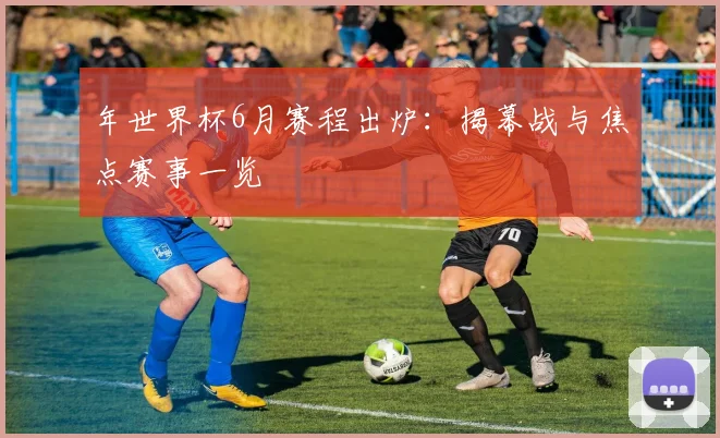 年世界杯6月赛程出炉:揭幕战与焦点赛事一览