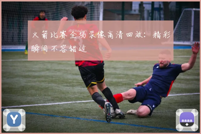 火箭比赛全场录像高清回放:精彩瞬间不容错过